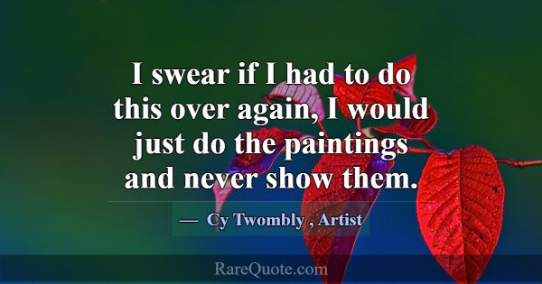 I swear if I had to do this over again, I would ju... -Cy Twombly