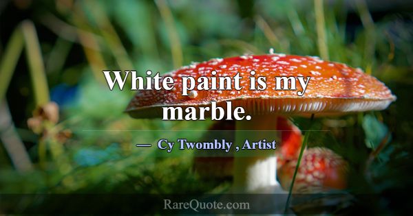 White paint is my marble.... -Cy Twombly