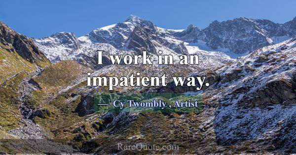 I work in an impatient way.... -Cy Twombly