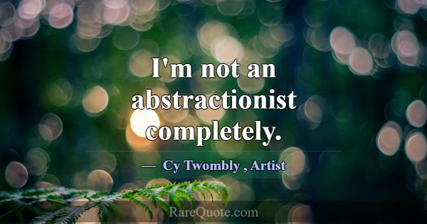 I'm not an abstractionist completely.... -Cy Twombly