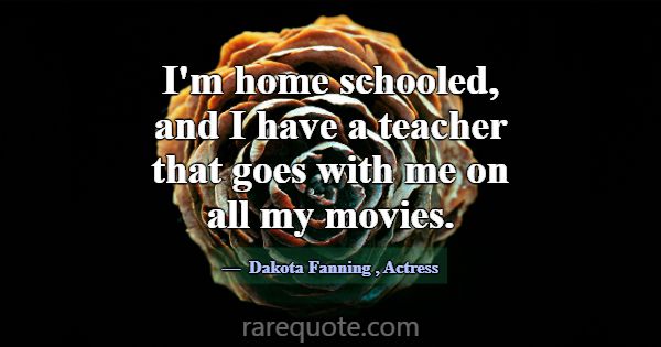I'm home schooled, and I have a teacher that goes ... -Dakota Fanning