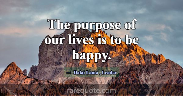 The purpose of our lives is to be happy.... -Dalai Lama