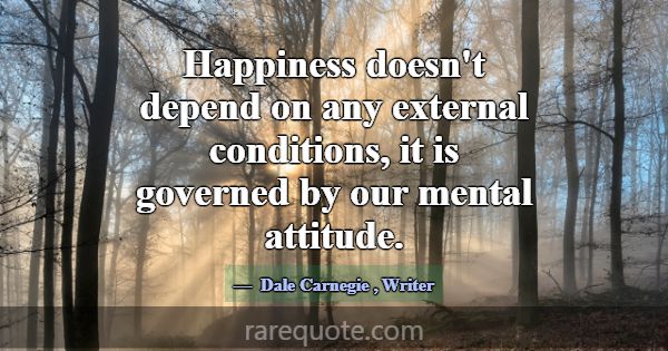 Happiness doesn't depend on any external condition... -Dale Carnegie