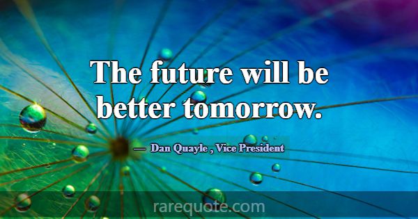 The future will be better tomorrow.... -Dan Quayle