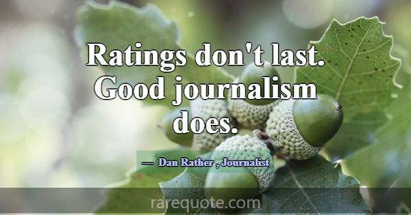 Ratings don't last. Good journalism does.... -Dan Rather