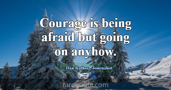 Courage is being afraid but going on anyhow.... -Dan Rather