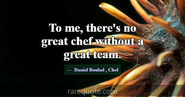 To me, there's no great chef without a great team.... -Daniel Boulud