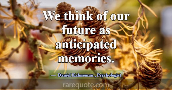 We think of our future as anticipated memories.... -Daniel Kahneman