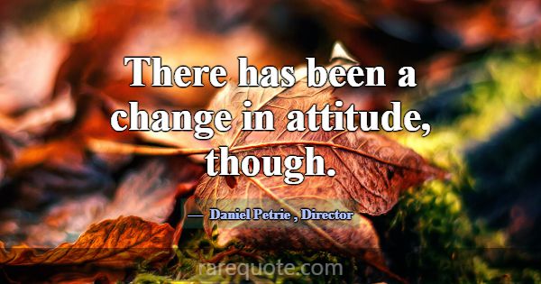There has been a change in attitude, though.... -Daniel Petrie
