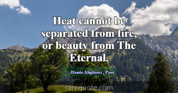 Heat cannot be separated from fire, or beauty from... -Dante Alighieri