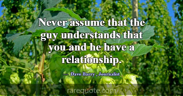 Never assume that the guy understands that you and... -Dave Barry