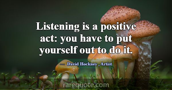 Listening is a positive act: you have to put yours... -David Hockney