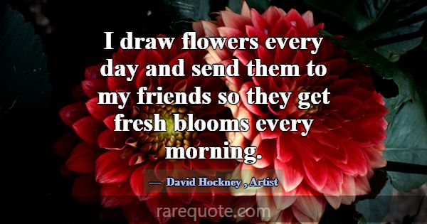 I draw flowers every day and send them to my frien... -David Hockney