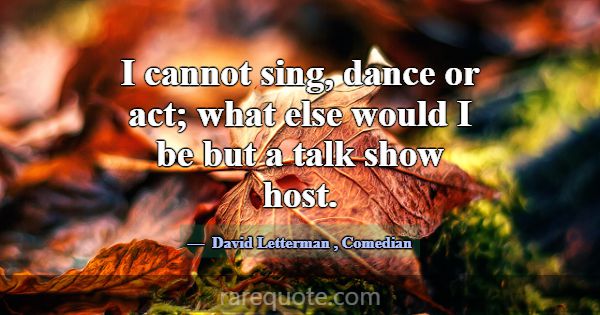 I cannot sing, dance or act; what else would I be ... -David Letterman