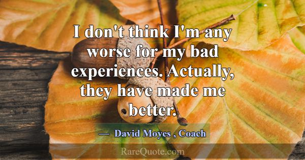 I don't think I'm any worse for my bad experiences... -David Moyes