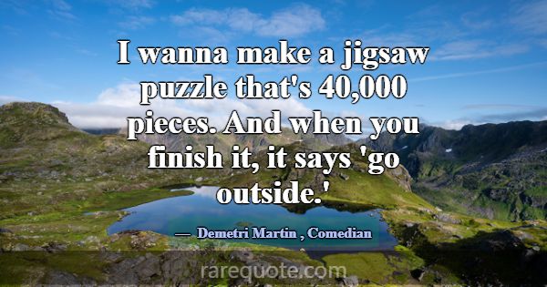 I wanna make a jigsaw puzzle that's 40,000 pieces.... -Demetri Martin