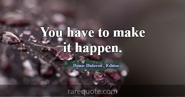 You have to make it happen.... -Denis Diderot