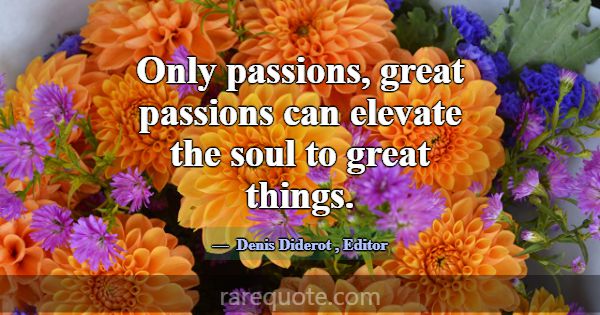 Only passions, great passions can elevate the soul... -Denis Diderot