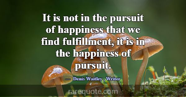 It is not in the pursuit of happiness that we find... -Denis Waitley