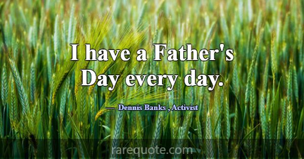 I have a Father's Day every day.... -Dennis Banks