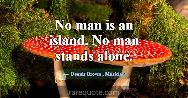 No man is an island. No man stands alone.... -Dennis Brown