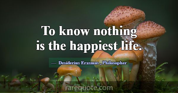 To know nothing is the happiest life.... -Desiderius Erasmus