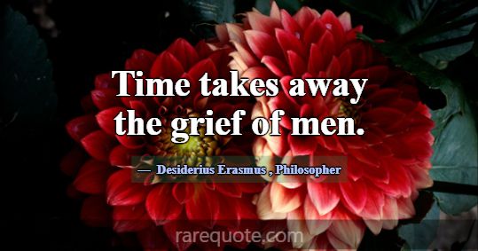 Time takes away the grief of men.... -Desiderius Erasmus