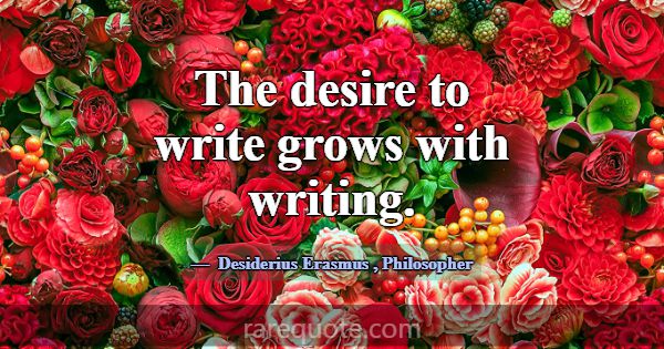 The desire to write grows with writing.... -Desiderius Erasmus