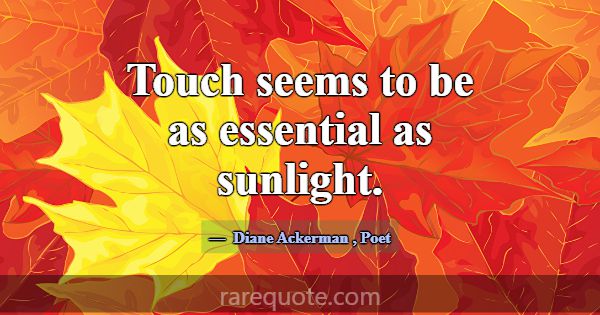 Touch seems to be as essential as sunlight.... -Diane Ackerman