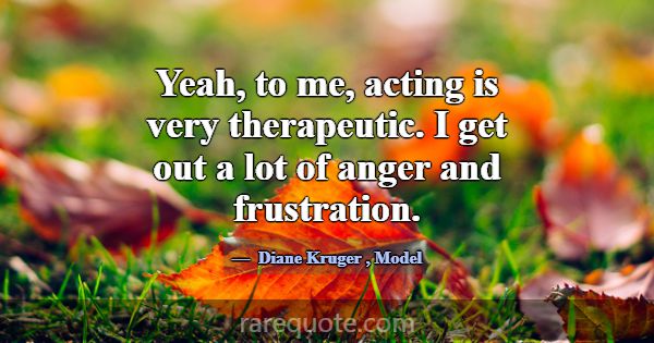 Yeah, to me, acting is very therapeutic. I get out... -Diane Kruger