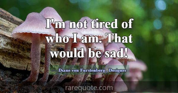 I'm not tired of who I am. That would be sad!... -Diane von Furstenberg
