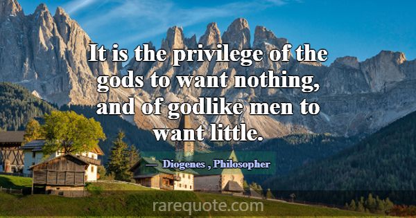 It is the privilege of the gods to want nothing, a... -Diogenes