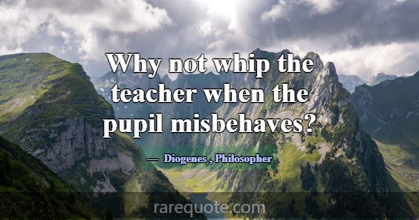 Why not whip the teacher when the pupil misbehaves... -Diogenes