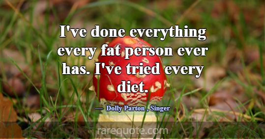 I've done everything every fat person ever has. I'... -Dolly Parton