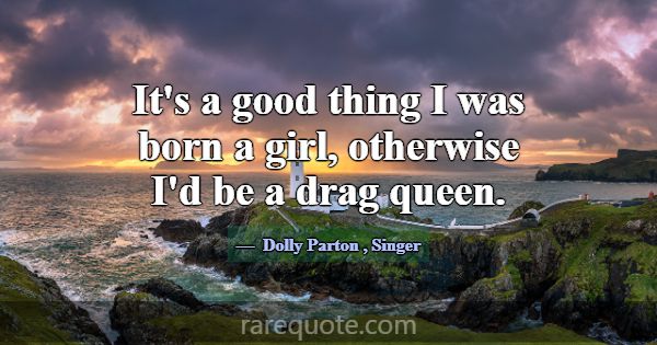 It's a good thing I was born a girl, otherwise I'd... -Dolly Parton