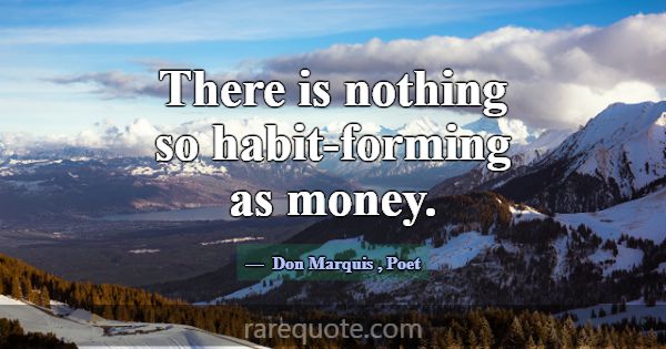 There is nothing so habit-forming as money.... -Don Marquis