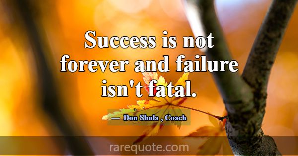 Success is not forever and failure isn't fatal.... -Don Shula