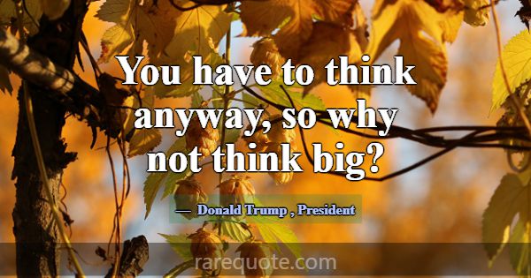 You have to think anyway, so why not think big?... -Donald Trump
