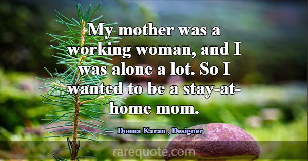 My mother was a working woman, and I was alone a l... -Donna Karan