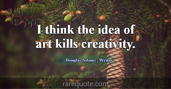 I think the idea of art kills creativity.... -Douglas Adams