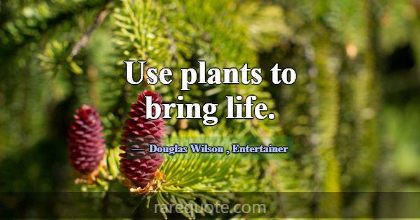 Use plants to bring life.... -Douglas Wilson