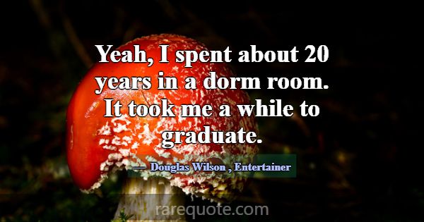 Yeah, I spent about 20 years in a dorm room. It to... -Douglas Wilson