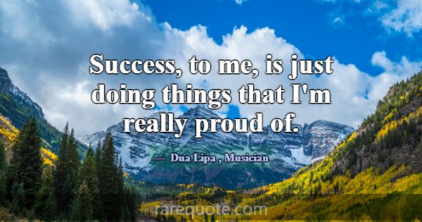 Success, to me, is just doing things that I'm real... -Dua Lipa
