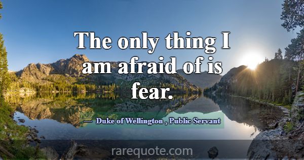 The only thing I am afraid of is fear.... -Duke of Wellington
