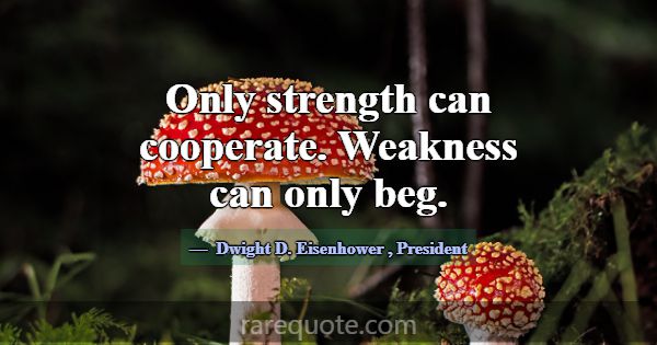 Only strength can cooperate. Weakness can only beg... -Dwight D. Eisenhower