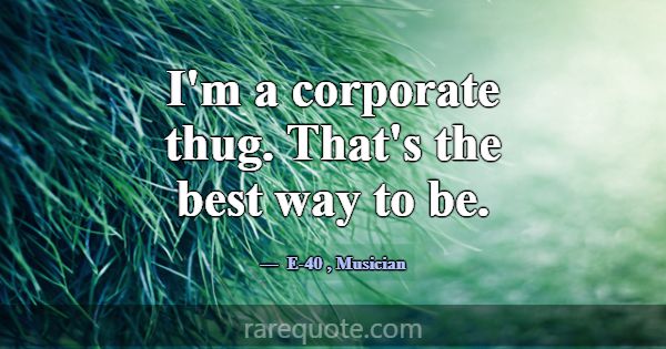 I'm a corporate thug. That's the best way to be.... -E-40