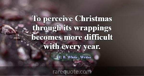 To perceive Christmas through its wrappings become... -E. B. White