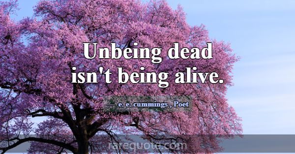 Unbeing dead isn't being alive.... -e. e. cummings