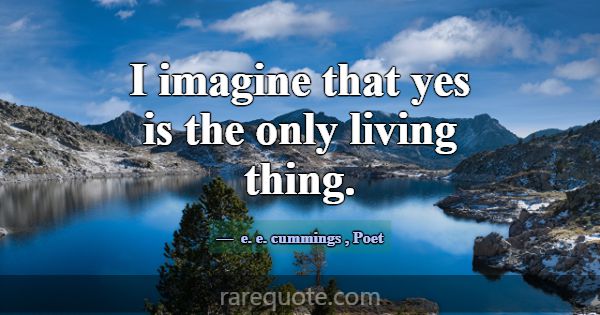 I imagine that yes is the only living thing.... -e. e. cummings