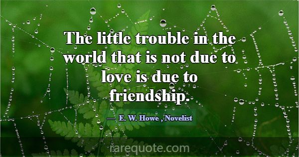 The little trouble in the world that is not due to... -E. W. Howe